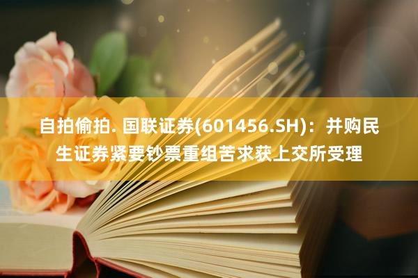 自拍偷拍. 国联证券(601456.SH)：并购民生证券紧要钞票重组苦求获上交所受理