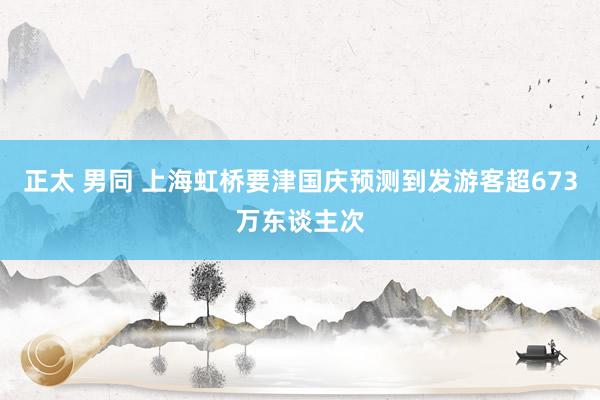 正太 男同 上海虹桥要津国庆预测到发游客超673万东谈主次