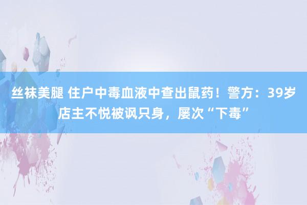 丝袜美腿 住户中毒血液中查出鼠药！警方：39岁店主不悦被讽只身，屡次“下毒”