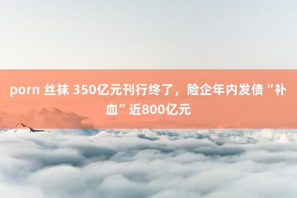 porn 丝袜 350亿元刊行终了，险企年内发债“补血”近800亿元