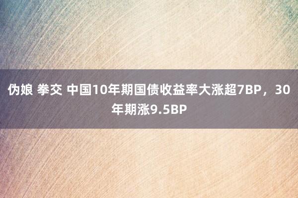 伪娘 拳交 中国10年期国债收益率大涨超7BP，30年期涨9.5BP