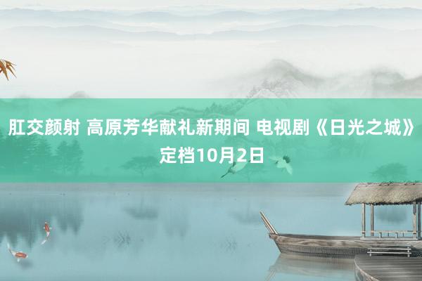 肛交颜射 高原芳华献礼新期间 电视剧《日光之城》定档10月2日