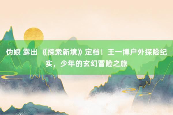 伪娘 露出 《探索新境》定档！王一博户外探险纪实，少年的玄幻冒险之旅