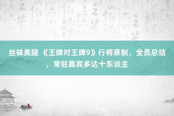 丝袜美腿 《王牌对王牌9》行将录制，全员总结，常驻嘉宾多达十东谈主