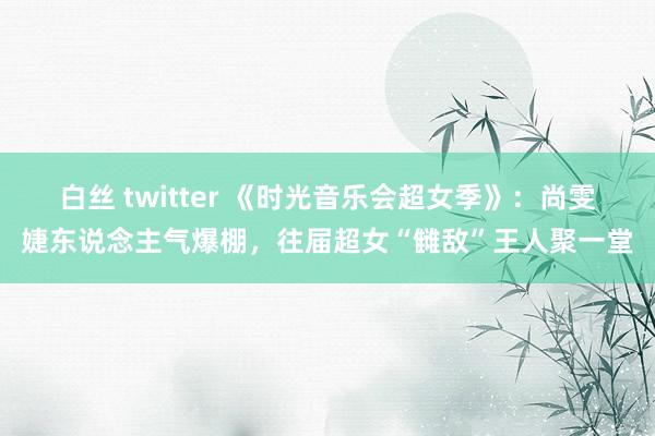 白丝 twitter 《时光音乐会超女季》：尚雯婕东说念主气爆棚，往届超女“雠敌”王人聚一堂