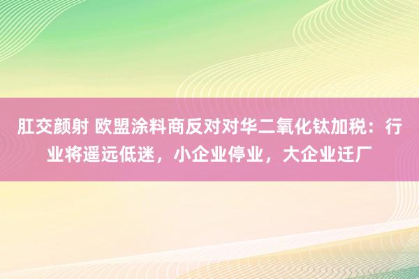 肛交颜射 欧盟涂料商反对对华二氧化钛加税：行业将遥远低迷，小企业停业，大企业迁厂