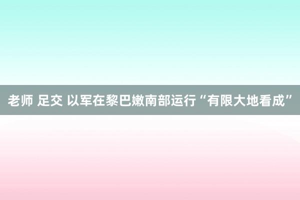 老师 足交 以军在黎巴嫩南部运行“有限大地看成”