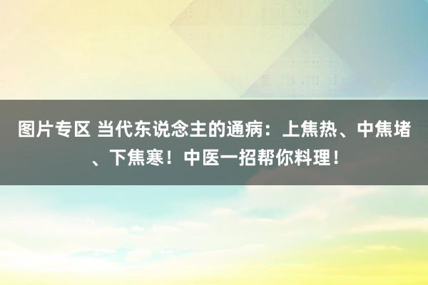 图片专区 当代东说念主的通病：上焦热、中焦堵、下焦寒！中医一招帮你料理！