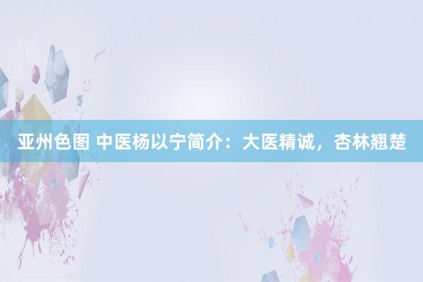 亚州色图 中医杨以宁简介：大医精诚，杏林翘楚