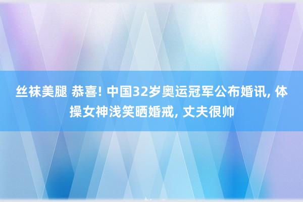 丝袜美腿 恭喜! 中国32岁奥运冠军公布婚讯， 体操女神浅笑晒婚戒， 丈夫很帅