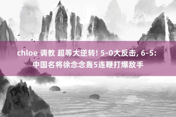 chloe 调教 超等大逆转! 5-0大反击， 6-5: 中国名将徐念念轰5连鞭打爆敌手