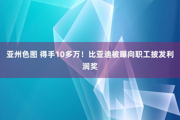 亚州色图 得手10多万！比亚迪被曝向职工披发利润奖