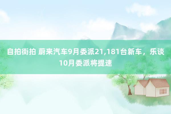 自拍街拍 蔚来汽车9月委派21，181台新车，乐谈10月委派将提速