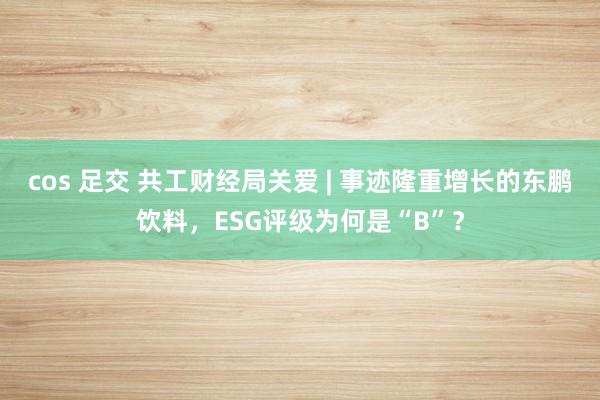 cos 足交 共工财经局关爱 | 事迹隆重增长的东鹏饮料，ESG评级为何是“B”？