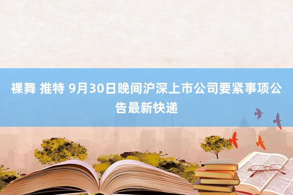 裸舞 推特 9月30日晚间沪深上市公司要紧事项公告最新快递