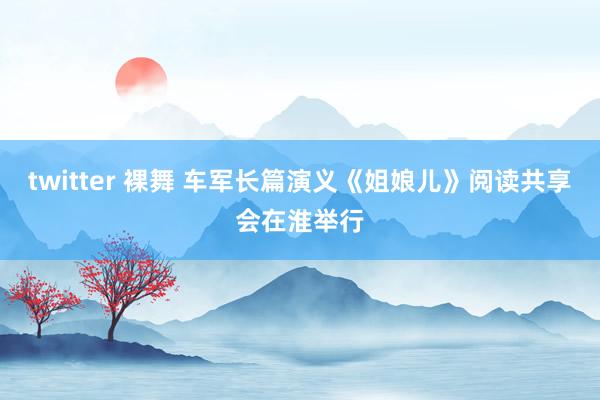 twitter 裸舞 车军长篇演义《姐娘儿》阅读共享会在淮举行