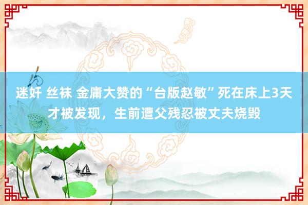 迷奸 丝袜 金庸大赞的“台版赵敏”死在床上3天才被发现，生前遭父残忍被丈夫烧毁