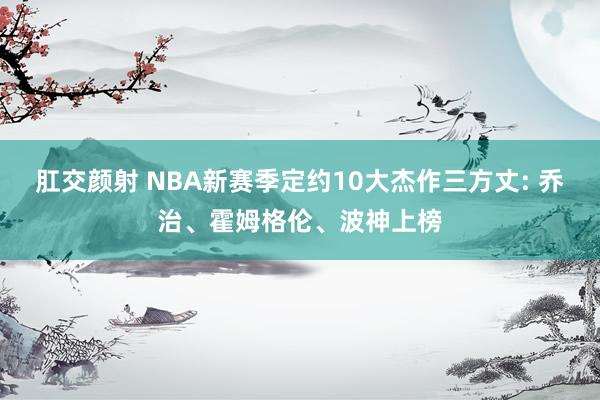 肛交颜射 NBA新赛季定约10大杰作三方丈: 乔治、霍姆格伦、波神上榜