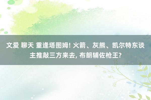 文爱 聊天 重逢塔图姆! 火箭、灰熊、凯尔特东谈主推敲三方来去， 布朗辅佐枪王?