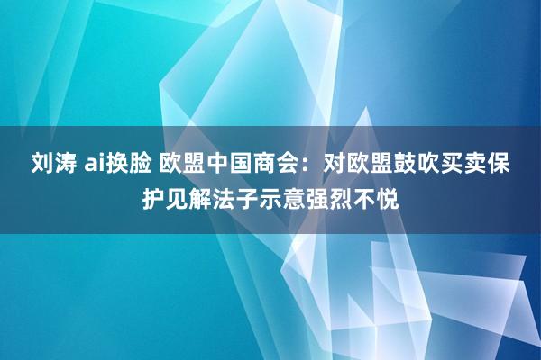 刘涛 ai换脸 欧盟中国商会：对欧盟鼓吹买卖保护见解法子示意强烈不悦