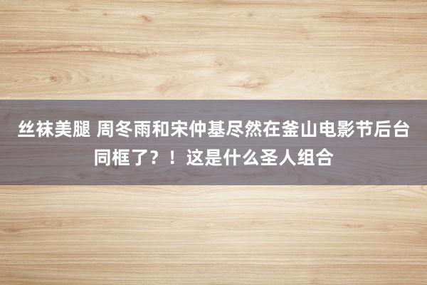 丝袜美腿 周冬雨和宋仲基尽然在釜山电影节后台同框了？！这是什么圣人组合