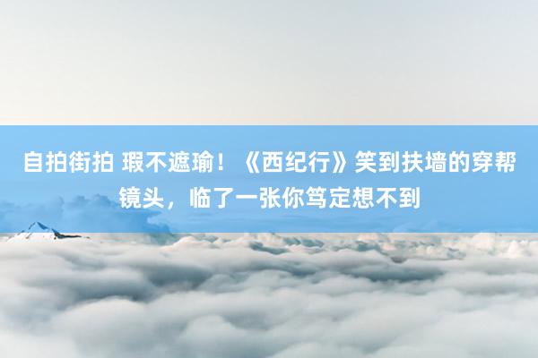 自拍街拍 瑕不遮瑜！《西纪行》笑到扶墙的穿帮镜头，临了一张你笃定想不到