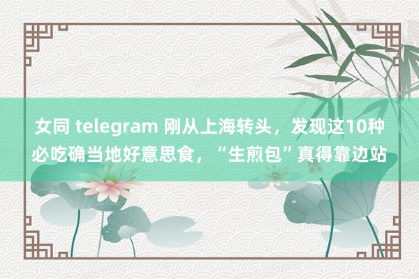 女同 telegram 刚从上海转头，发现这10种必吃确当地好意思食，“生煎包”真得靠边站