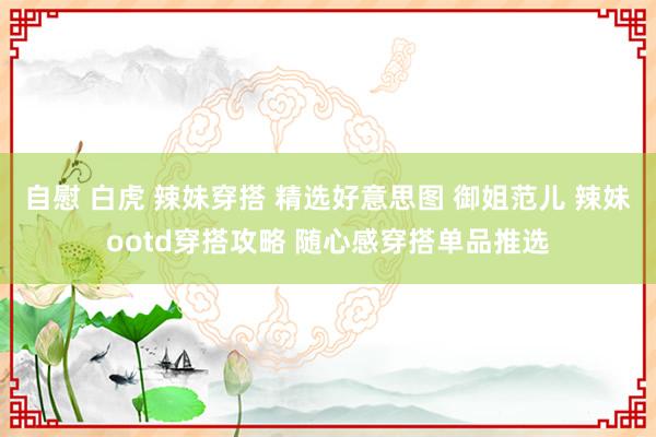 自慰 白虎 辣妹穿搭 精选好意思图 御姐范儿 辣妹ootd穿搭攻略 随心感穿搭单品推选