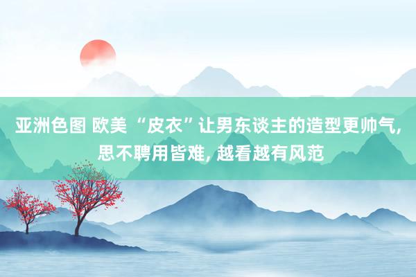 亚洲色图 欧美 “皮衣”让男东谈主的造型更帅气， 思不聘用皆难， 越看越有风范