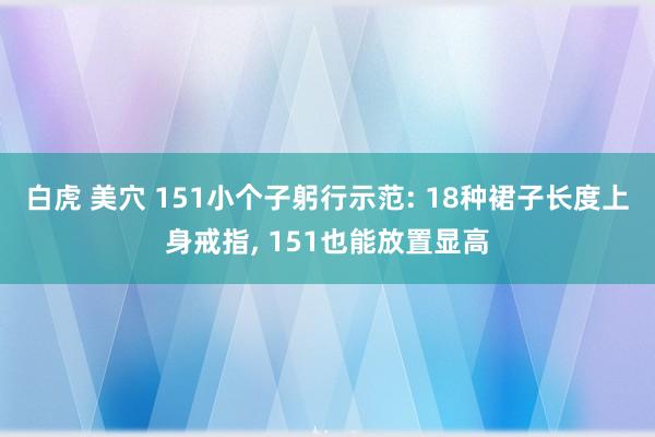 白虎 美穴 151小个子躬行示范: 18种裙子长度上身戒指， 151也能放置显高