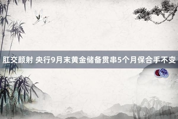 肛交颜射 央行9月末黄金储备贯串5个月保合手不变