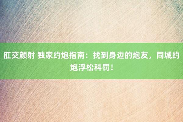 肛交颜射 独家约炮指南：找到身边的炮友，同城约炮浮松科罚！