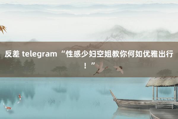 反差 telegram “性感少妇空姐教你何如优雅出行！”