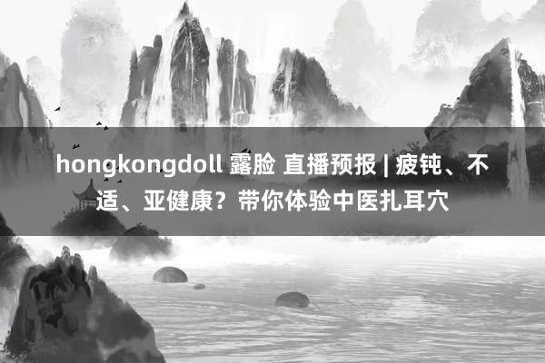 hongkongdoll 露脸 直播预报 | 疲钝、不适、亚健康？带你体验中医扎耳穴