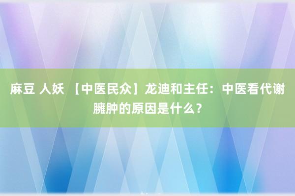 麻豆 人妖 【中医民众】龙迪和主任：中医看代谢臃肿的原因是什么？