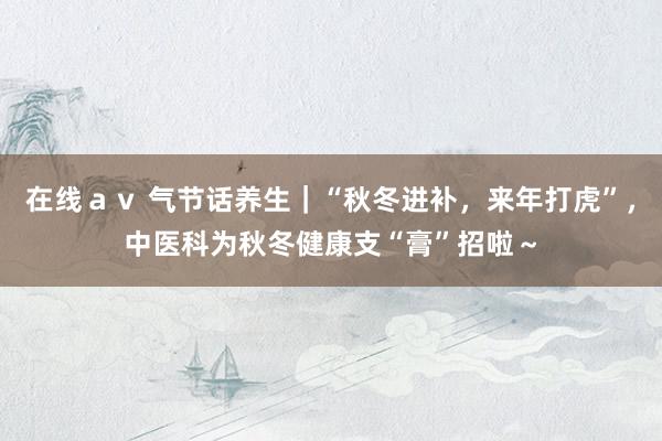 在线ａｖ 气节话养生｜“秋冬进补，来年打虎”，中医科为秋冬健康支“膏”招啦～