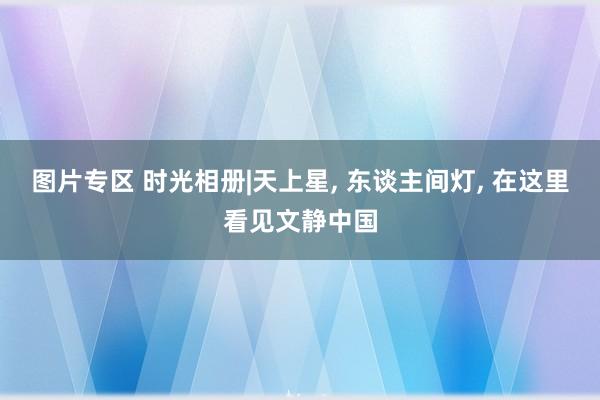 图片专区 时光相册|天上星， 东谈主间灯， 在这里看见文静中国