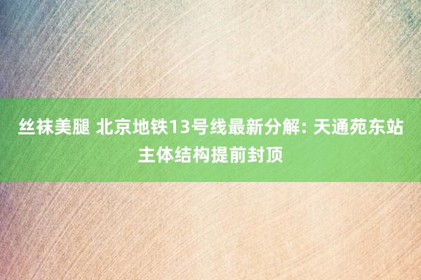 丝袜美腿 北京地铁13号线最新分解: 天通苑东站主体结构提前封顶