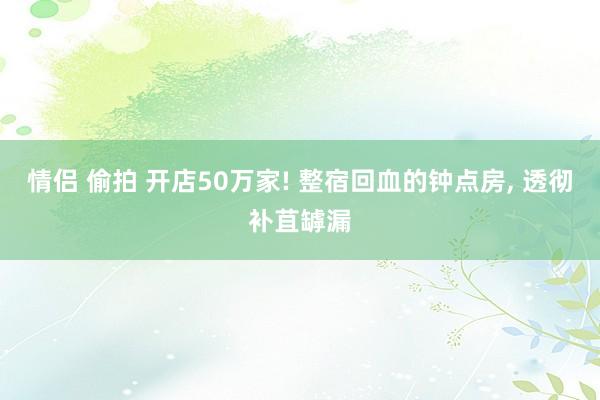 情侣 偷拍 开店50万家! 整宿回血的钟点房， 透彻补苴罅漏