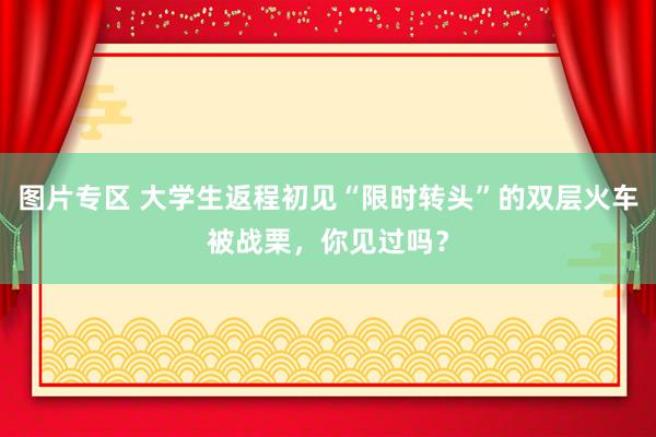 图片专区 大学生返程初见“限时转头”的双层火车被战栗，你见过吗？