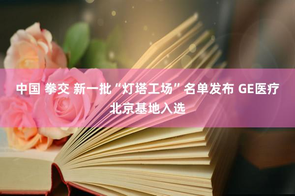 中国 拳交 新一批“灯塔工场”名单发布 GE医疗北京基地入选