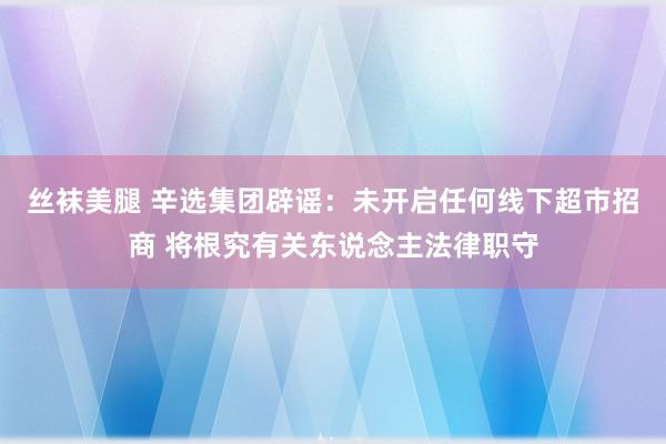 丝袜美腿 辛选集团辟谣：未开启任何线下超市招商 将根究有关东说念主法律职守