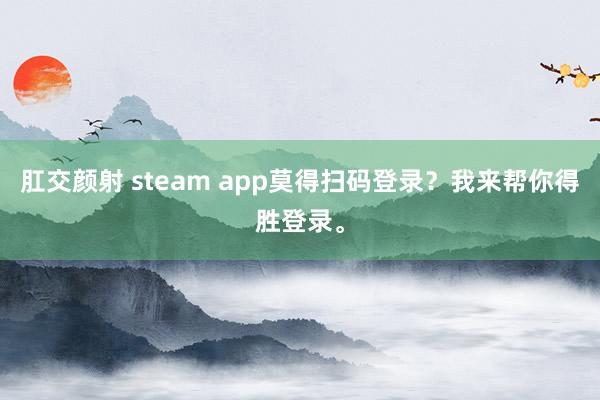 肛交颜射 steam app莫得扫码登录？我来帮你得胜登录。