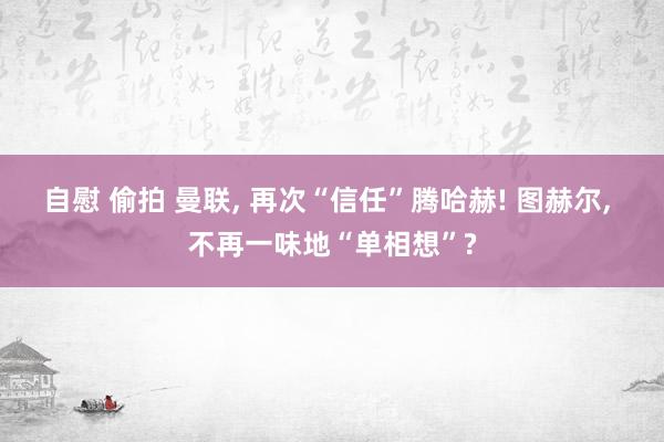 自慰 偷拍 曼联， 再次“信任”腾哈赫! 图赫尔， 不再一味地“单相想”?