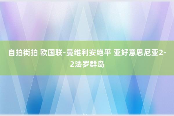 自拍街拍 欧国联-曼维利安绝平 亚好意思尼亚2-2法罗群岛