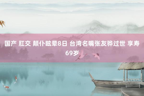 国产 肛交 颠仆眩晕8日 台湾名嘴张友骅过世 享寿69岁