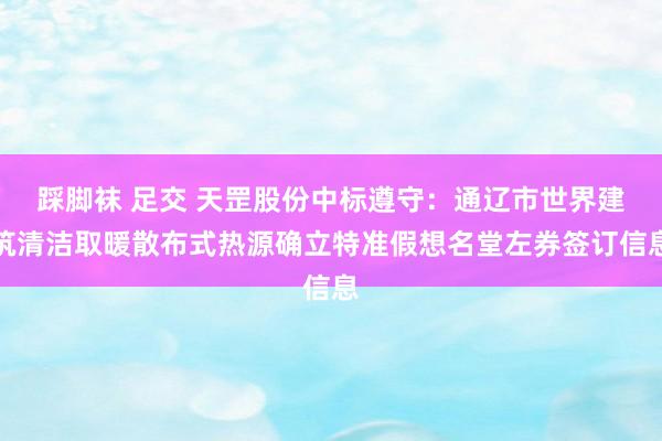 踩脚袜 足交 天罡股份中标遵守：通辽市世界建筑清洁取暖散布式热源确立特准假想名堂左券签订信息