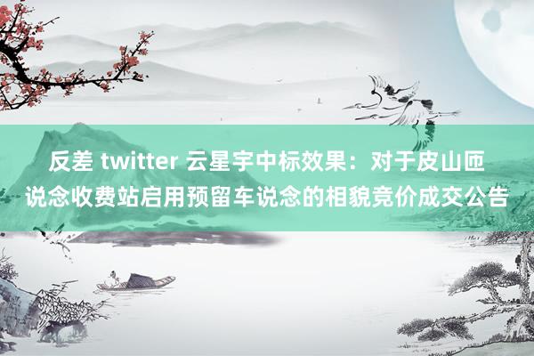 反差 twitter 云星宇中标效果：对于皮山匝说念收费站启用预留车说念的相貌竞价成交公告