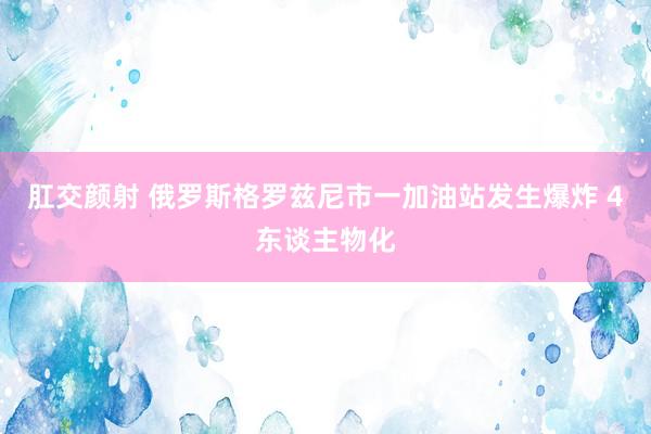 肛交颜射 俄罗斯格罗兹尼市一加油站发生爆炸 4东谈主物化