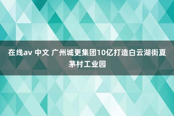 在线av 中文 广州城更集团10亿打造白云湖街夏茅村工业园